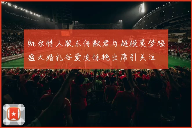 凯尔特人股东何猷君与超模奚梦瑶盛大婚礼谷爱凌惊艳出席引关注