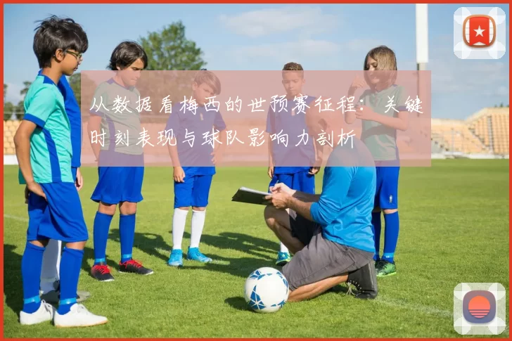 从数据看梅西的世预赛征程:关键时刻表现与球队影响力剖析