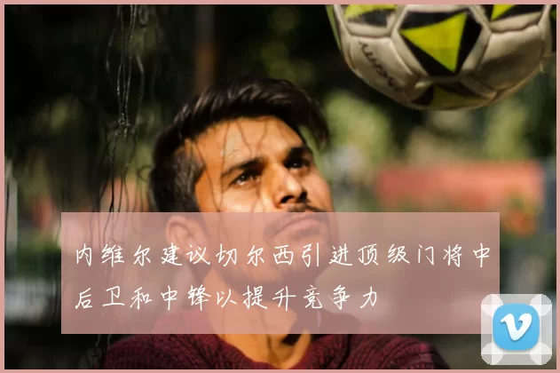 内维尔建议切尔西引进顶级门将中后卫和中锋以提升竞争力