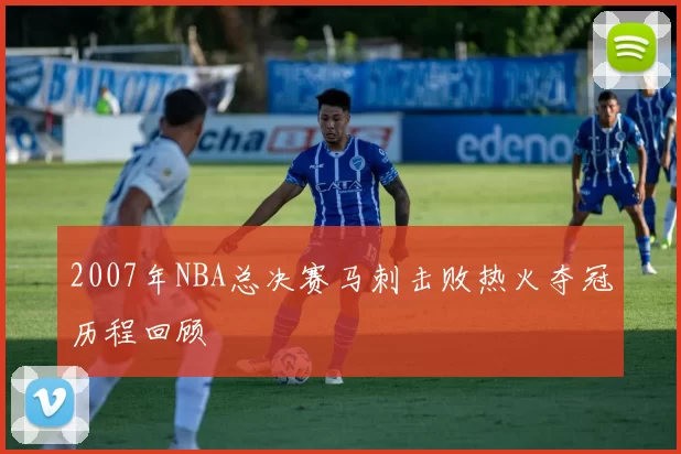 2007年NBA总决赛马刺击败热火夺冠历程回顾