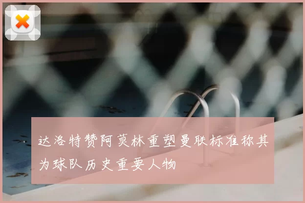 达洛特赞阿莫林重塑曼联标准称其为球队历史重要人物