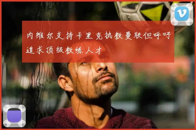 内维尔支持卡里克执教曼联但呼吁追求顶级教练人才