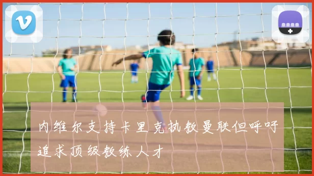 内维尔支持卡里克执教曼联但呼吁追求顶级教练人才