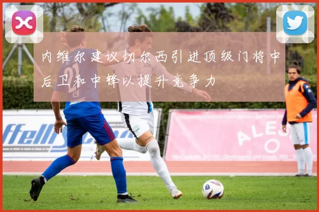内维尔建议切尔西引进顶级门将中后卫和中锋以提升竞争力