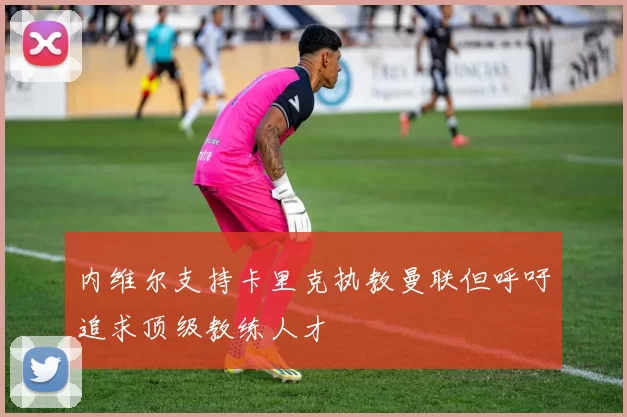 内维尔支持卡里克执教曼联但呼吁追求顶级教练人才