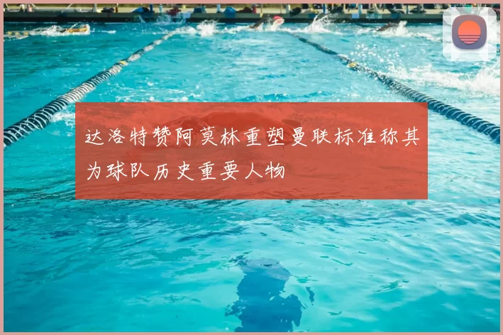 达洛特赞阿莫林重塑曼联标准称其为球队历史重要人物