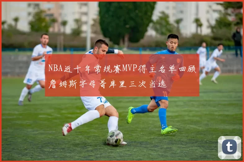 NBA近十年常规赛MVP得主名单回顾詹姆斯字母哥库里三次当选