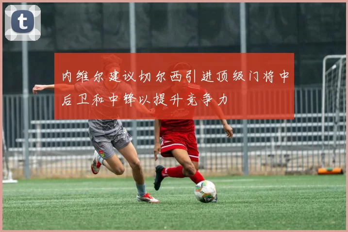 内维尔建议切尔西引进顶级门将中后卫和中锋以提升竞争力