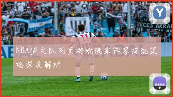 NBA梦之队网页游戏玩家阵容搭配策略深度解析