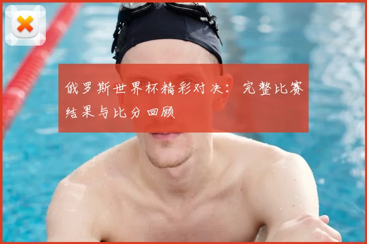 俄罗斯世界杯精彩对决：完整比赛结果与比分回顾