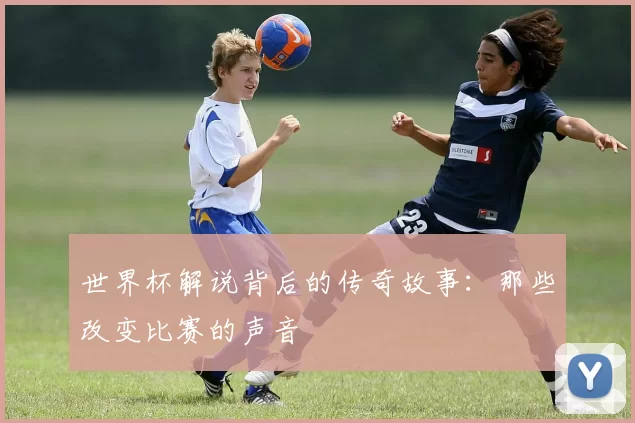 世界杯解说背后的传奇故事:那些改变比赛的声音