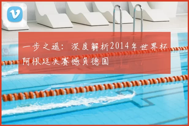 一步之遥：深度解析2014年世界杯阿根廷决赛憾负德国