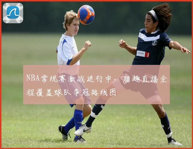 NBA常规赛激战进行中，猎趣直播全程覆盖球队争冠路线图