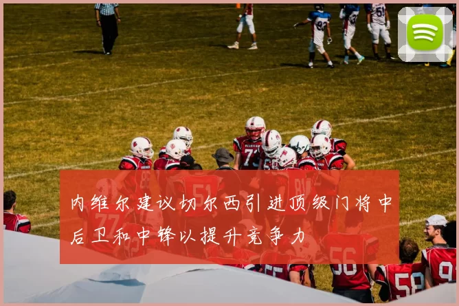 内维尔建议切尔西引进顶级门将中后卫和中锋以提升竞争力