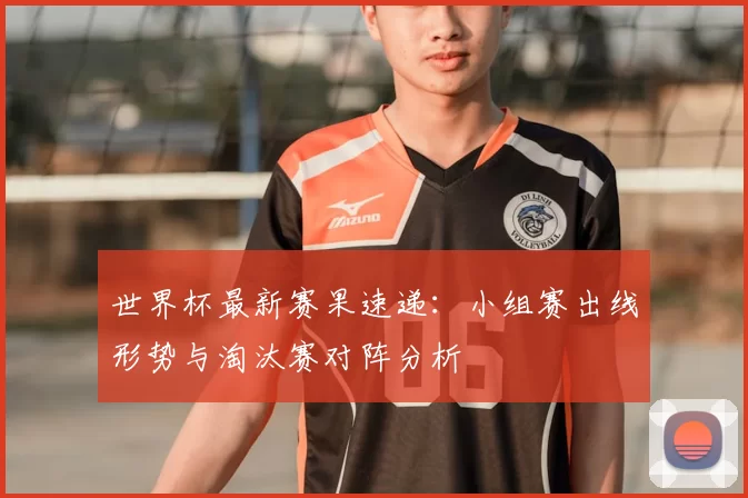 世界杯最新赛果速递:小组赛出线形势与淘汰赛对阵分析