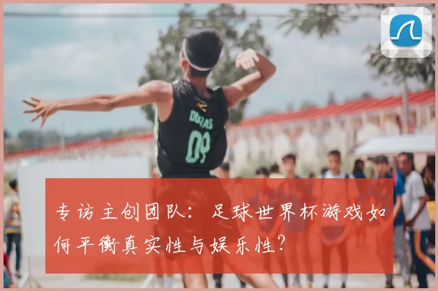 专访主创团队:足球世界杯游戏如何平衡真实性与娱乐性?
