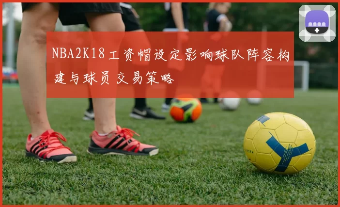 NBA2K18工资帽设定影响球队阵容构建与球员交易策略
