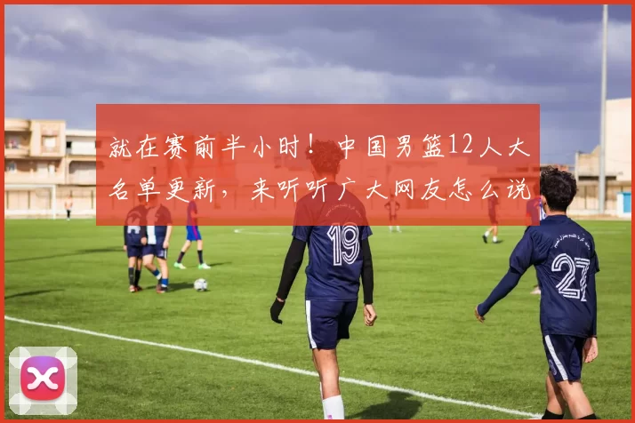 就在赛前半小时！中国男篮12人大名单更新，来听听广大网友怎么说