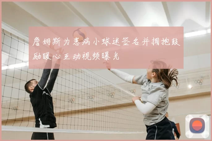 詹姆斯为患病小球迷签名并拥抱鼓励暖心互动视频曝光