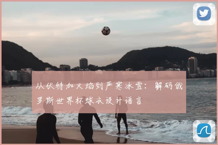 从伏特加火焰到严寒冰雪:解码俄罗斯世界杯球衣设计语言