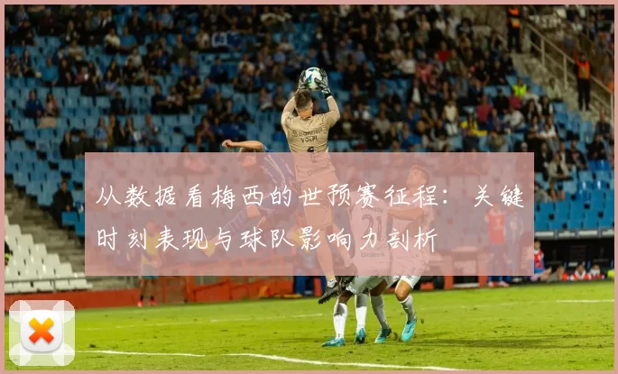 从数据看梅西的世预赛征程：关键时刻表现与球队影响力剖析