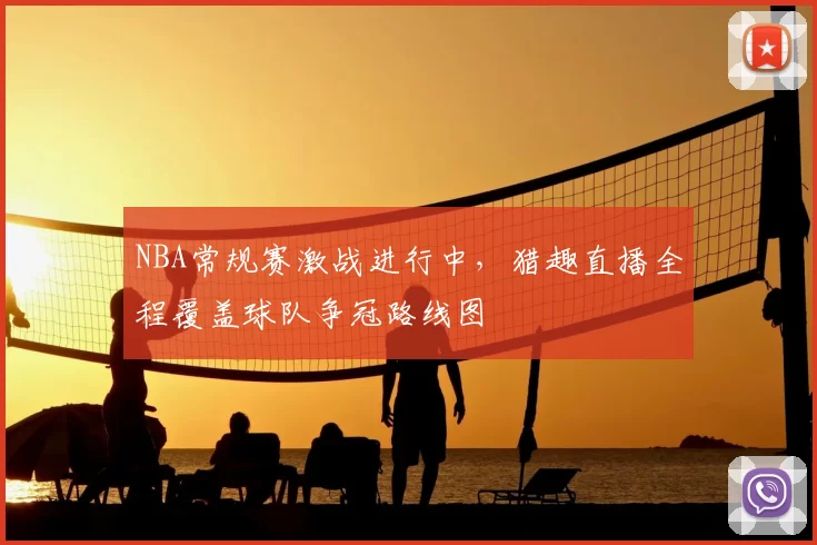 NBA常规赛激战进行中,猎趣直播全程覆盖球队争冠路线图