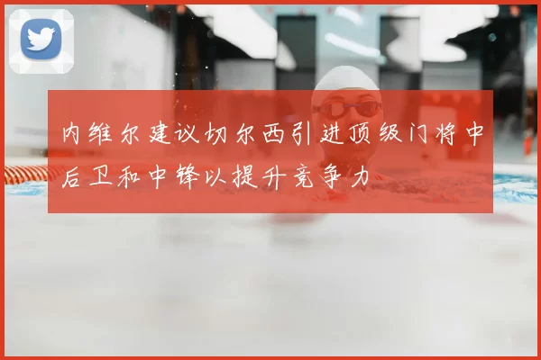 内维尔建议切尔西引进顶级门将中后卫和中锋以提升竞争力