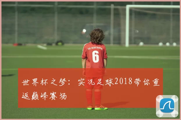 世界杯之梦:实况足球2018带你重返巅峰赛场