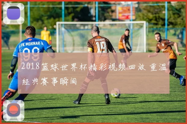 2018篮球世界杯精彩视频回放 重温经典赛事瞬间