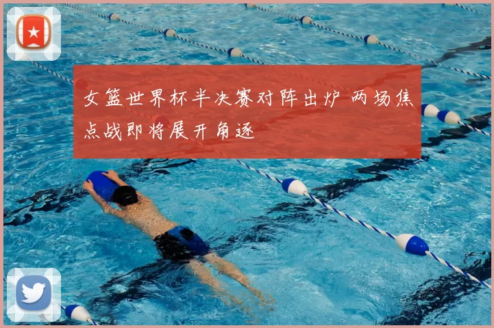 女篮世界杯半决赛对阵出炉 两场焦点战即将展开角逐