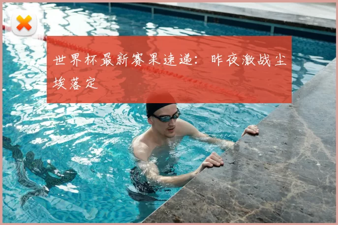 世界杯最新赛果速递:昨夜激战尘埃落定
