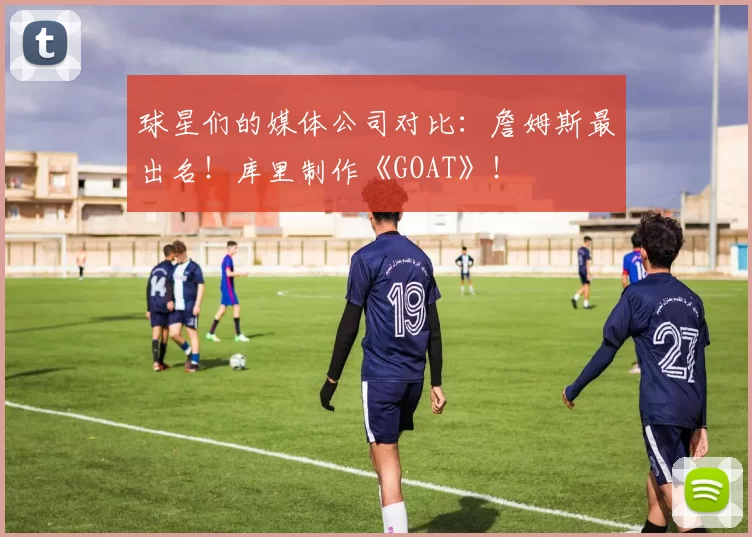 球星们的媒体公司对比：詹姆斯最出名！库里制作《GOAT》！