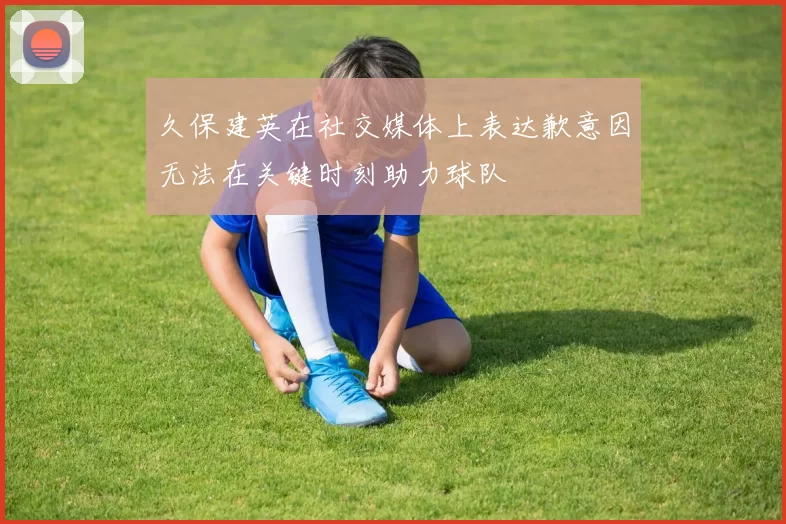 久保建英在社交媒体上表达歉意因无法在关键时刻助力球队