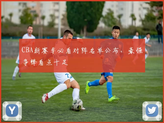 CBA新赛季必看对阵名单公布,豪强争锋看点十足