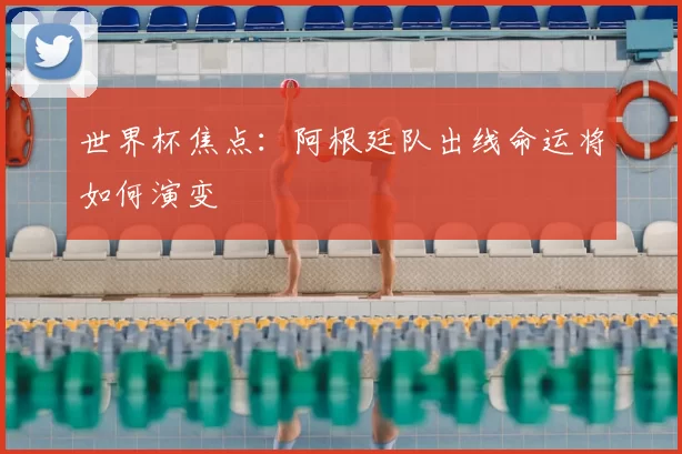 世界杯焦点:阿根廷队出线命运将如何演变