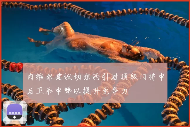 内维尔建议切尔西引进顶级门将中后卫和中锋以提升竞争力