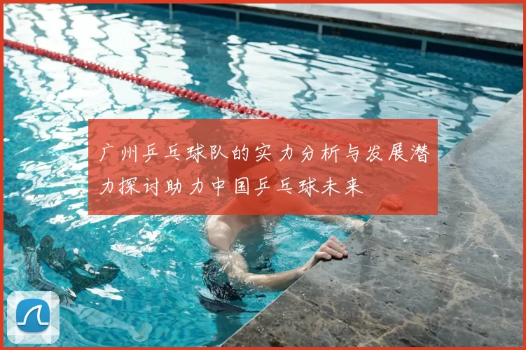 广州乒乓球队的实力分析与发展潜力探讨助力中国乒乓球未来
