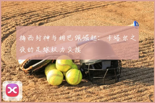 梅西封神与姆巴佩崛起:卡塔尔之夜的足球权力交接