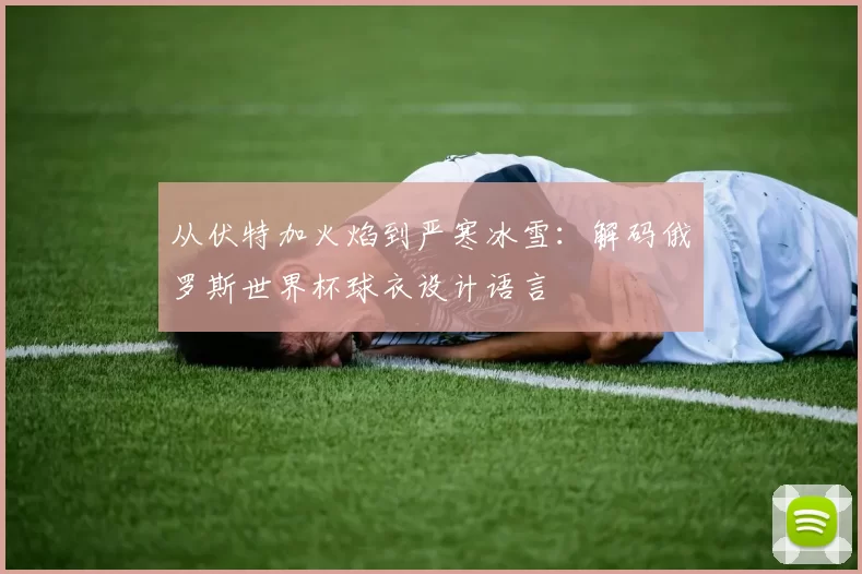 从伏特加火焰到严寒冰雪：解码俄罗斯世界杯球衣设计语言