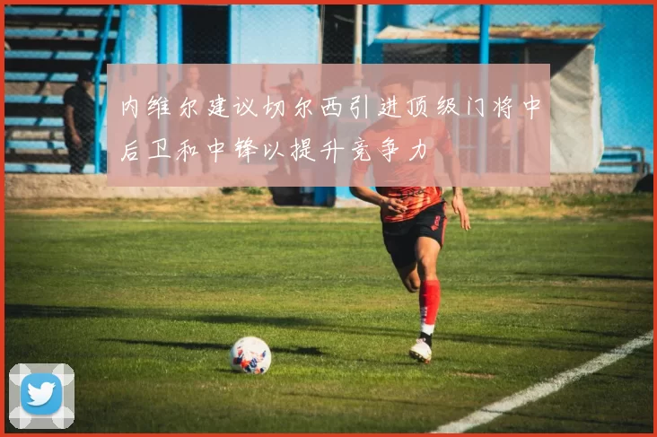 内维尔建议切尔西引进顶级门将中后卫和中锋以提升竞争力