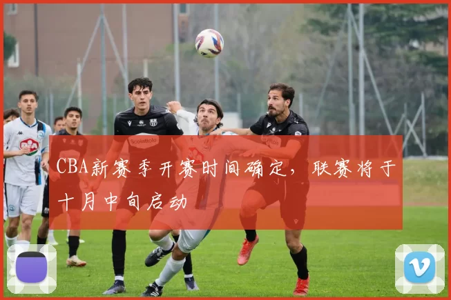 CBA新赛季开赛时间确定，联赛将于十月中旬启动