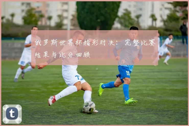 俄罗斯世界杯精彩对决：完整比赛结果与比分回顾