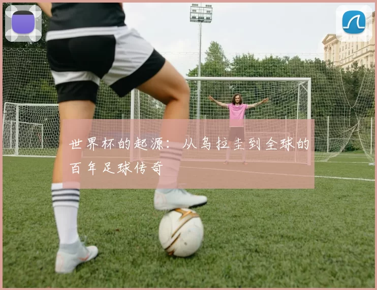 世界杯的起源：从乌拉圭到全球的百年足球传奇