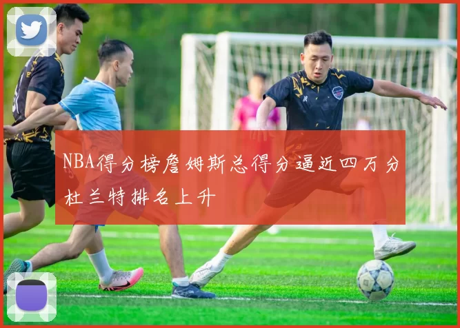 NBA得分榜詹姆斯总得分逼近四万分杜兰特排名上升