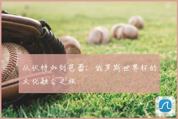 从伏特加到芭蕾:俄罗斯世界杯的文化融合之旅