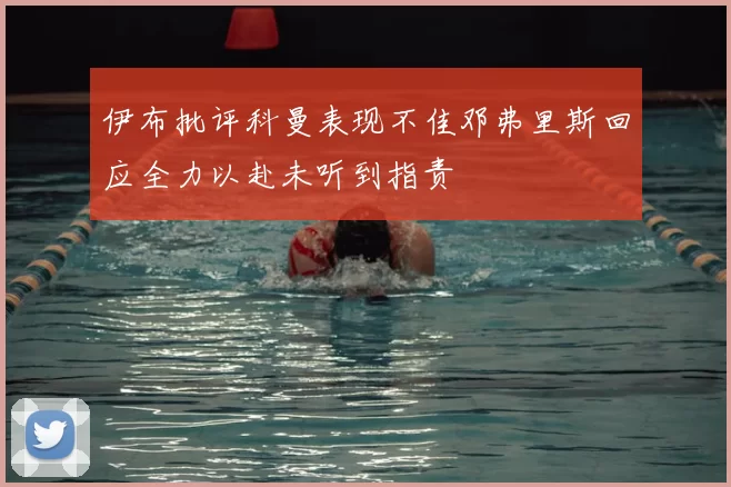 伊布批评科曼表现不佳邓弗里斯回应全力以赴未听到指责