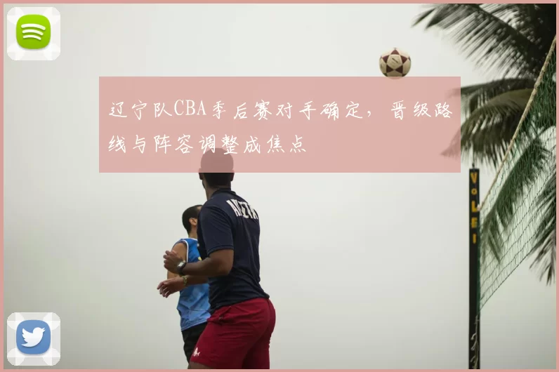 辽宁队CBA季后赛对手确定，晋级路线与阵容调整成焦点