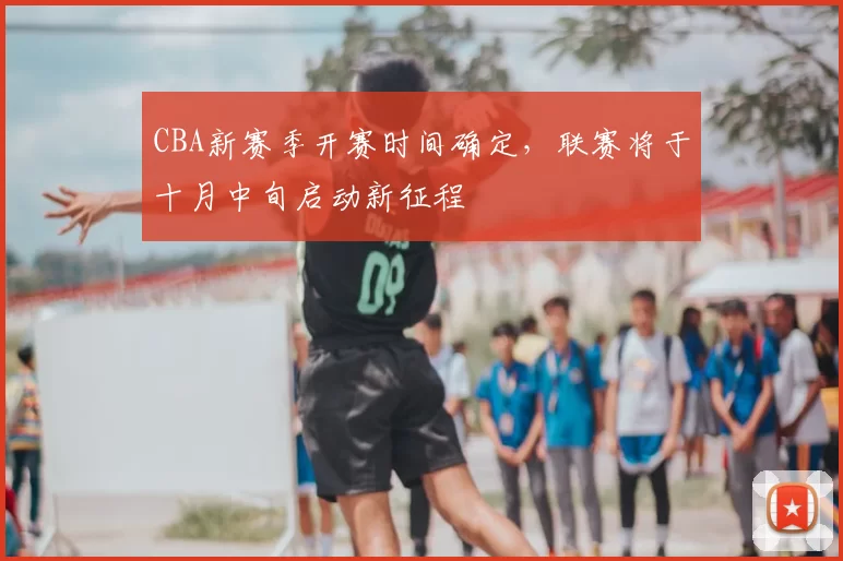 CBA新赛季开赛时间确定,联赛将于十月中旬启动新征程