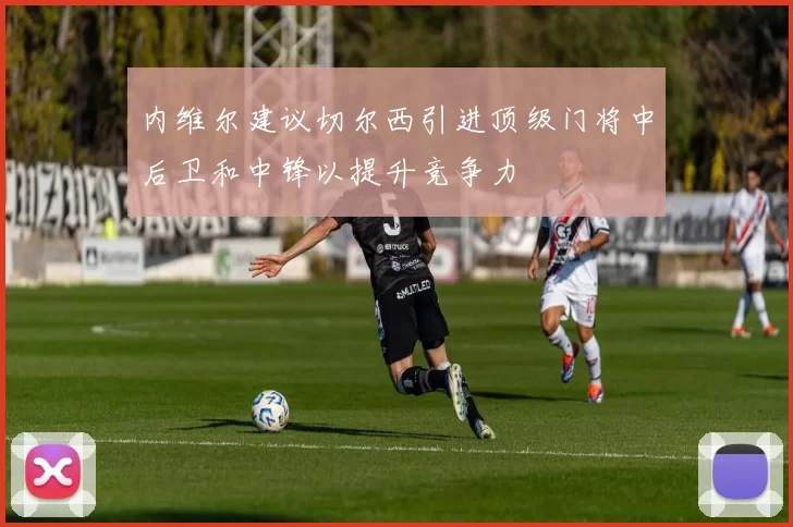 内维尔建议切尔西引进顶级门将中后卫和中锋以提升竞争力