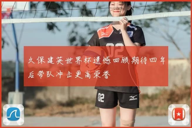 久保建英世界杯遗憾回顾期待四年后带队冲击更高荣誉